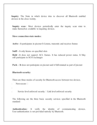 Inquiry: The State in which device tries to discover all Bluetooth enabled
devices in the close vicinity.
Inquiry scan : Most devices periodically enter the inquiry scan state to
make themselves available to inquiring devices.
Slave connection state modes:
Active –It participates in piconet It Listens, transmits and receives frames
Sniff – It only listens on specified slots
Hold –It does not support ACL frames. It has reduced power status. It May
still participate in SCO exchanges
Park – It does not participate on piconet and it Still retained as part of piconet
Bluetooth security:
There are three modes of security for Bluetooth access between two devices.
 Non-secure 

 Service level enforced security  Link level enforced security
The following are the three basic security services specified in the Bluetooth
standard:
Authentication : It verify the identity of communicating devices.
User authentication is not provided natively by Bluetooth.
 