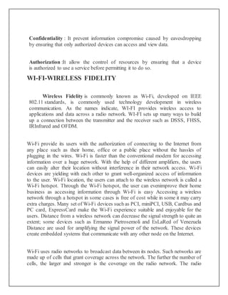 Confidentiality : It prevent information compromise caused by eavesdropping
by ensuring that only authorized devices can access and view data.
Authorization :It allow the control of resources by ensuring that a device
is authorized to use a service before permitting it to do so.
WI-FI-WIRELESS FIDELITY
Wireless Fidelity is commonly known as Wi-Fi, developed on IEEE
802.11 standards, is commonly used technology development in wireless
communication. As the names indicate, WI-FI provides wireless access to
applications and data across a radio network. WI-FI sets up many ways to build
up a connection between the transmitter and the receiver such as DSSS, FHSS,
IRInfrared and OFDM.
Wi-Fi provide its users with the authorization of connecting to the Internet from
any place such as their home, office or a public place without the hassles of
plugging in the wires. Wi-Fi is faster than the conventional modem for accessing
information over a huge network. With the help of different amplifiers, the users
can easily alter their location without interference in their network access. Wi-Fi
devices are yielding with each other to grant well-organized access of information
to the user. Wi-Fi location, the users can attach to the wireless network is called a
Wi-Fi hotspot. Through the Wi-Fi hotspot, the user can evenimprove their home
business as accessing information through Wi-Fi is easy Accessing a wireless
network through a hotspot in some cases is free of cost while in some it may carry
extra charges. Many set of Wi-Fi devices such as PCI, miniPCI, USB, Cardbus and
PC card, ExpressCard make the Wi-Fi experience suitable and enjoyable for the
users. Distance from a wireless network can decrease the signal strength to quite an
extent; some devices such as Ermanno Pietrosemoli and EsLaRed of Venezuela
Distance are used for amplifying the signal power of the network. These devices
create embedded systems that communicate with any other node on the Internet.
Wi-Fi uses radio networks to broadcast data between its nodes. Such networks are
made up of cells that grant coverage across the network. The further the number of
cells, the larger and stronger is the coverage on the radio network. The radio
 
