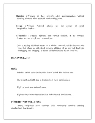Planning : Wireless ad hoc network allow communication without
planning whereas wired network needs wiring plans.
Design : Wireless Network allows for the design of small
independent devices.
Robustness : Wireless network can survive disaster. If the wireless
devices survive people can communicate.
Cost : Adding additional users to a wireless network will be increase the
cost. But where as with fixed network addition of an user will lead into
unplugging and plugging. Wireless communications do not wear out.
DISADVANTAGES
QOS:
Wireless offers lower quality than that of wired. The reasons are
The lower bandwidth due to limitations in radio transmission.
High error rate due to interference.
Higher delay due to error correction and detection mechanisms.
PROPRIETARY SOLUTION :
Many companies have comeup with proprietary solutions offering
standardized functionality.
 
