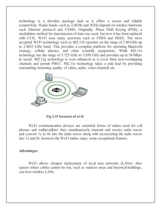 technology is a absolute package deal as it offers a secure and reliable
connectivity. Radio bands such as 2.4GHz and 5GHz depend on wireless hardware
such Ethernet protocol and CSMA. Originally, Phase Shift Keying (PSK), a
modulation method for transmission of data was used, but now it has been replaced
with CCK. Wi-Fi uses many spectrum such as FHSS and DSSS. The most
accepted Wi-Fi technology such as 802.11b operates on the range of 2.40 GHz up
to 2.4835 GHz band. This provides a complete platform for operating Bluetooth
strategy, cellular phones, and other scientific equipments. While 802.11a
technology has the range of 5.725 GHz to 5.850 GHz and provides up to 54 Mbps
in speed. 802.11g technology is even enhanced as it cover three non-overlapping
channels and permit PBCC. 802.11e technology takes a pale lead by providing
outstanding streaming quality of video, audio, voice channels etc.
Wi-Fi communication devices are extended forms of radios used for cell
phones and walkie-talkies: they simultaneously transmit and receive radio waves
and convert 1s to 0s into the radio waves along with reconverting the radio waves
into 1s and 0s, however the Wi-Fi radios enjoy some exceptional features.
Advantages
Wi-Fi allows cheaper deployment of local area networks (LANs). Also
spaces where cables cannot be run, such as outdoor areas and historical buildings,
can host wireless LANs.
 