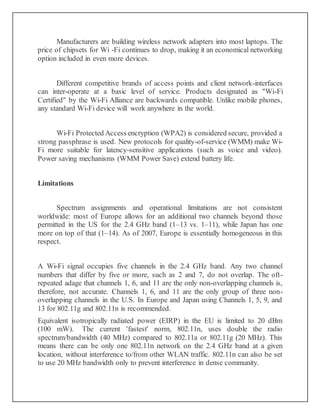 Manufacturers are building wireless network adapters into most laptops. The
price of chipsets for Wi -Fi continues to drop, making it an economical networking
option included in even more devices.
Different competitive brands of access points and client network-interfaces
can inter-operate at a basic level of service. Products designated as "Wi-Fi
Certified" by the Wi-Fi Alliance are backwards compatible. Unlike mobile phones,
any standard Wi-Fi device will work anywhere in the world.
Wi-Fi Protected Access encryption (WPA2) is considered secure, provided a
strong passphrase is used. New protocols for quality-of-service (WMM) make Wi-
Fi more suitable for latency-sensitive applications (such as voice and video).
Power saving mechanisms (WMM Power Save) extend battery life.
Limitations
Spectrum assignments and operational limitations are not consistent
worldwide: most of Europe allows for an additional two channels beyond those
permitted in the US for the 2.4 GHz band (1–13 vs. 1–11), while Japan has one
more on top of that (1–14). As of 2007, Europe is essentially homogeneous in this
respect.
A Wi-Fi signal occupies five channels in the 2.4 GHz band. Any two channel
numbers that differ by five or more, such as 2 and 7, do not overlap. The oft-
repeated adage that channels 1, 6, and 11 are the only non-overlapping channels is,
therefore, not accurate. Channels 1, 6, and 11 are the only group of three non-
overlapping channels in the U.S. In Europe and Japan using Channels 1, 5, 9, and
13 for 802.11g and 802.11n is recommended.
Equivalent isotropically radiated power (EIRP) in the EU is limited to 20 dBm
(100 mW). The current 'fastest' norm, 802.11n, uses double the radio
spectrum/bandwidth (40 MHz) compared to 802.11a or 802.11g (20 MHz). This
means there can be only one 802.11n network on the 2.4 GHz band at a given
location, without interference to/from other WLAN traffic. 802.11n can also be set
to use 20 MHz bandwidth only to prevent interference in dense community.
 