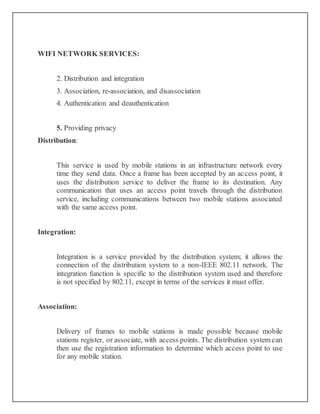 WIFI NETWORK SERVICES:
2. Distribution and integration
3. Association, re-association, and disassociation
4. Authentication and deauthentication
5. Providing privacy
Distribution:
This service is used by mobile stations in an infrastructure network every
time they send data. Once a frame has been accepted by an access point, it
uses the distribution service to deliver the frame to its destination. Any
communication that uses an access point travels through the distribution
service, including communications between two mobile stations associated
with the same access point.
Integration:
Integration is a service provided by the distribution system; it allows the
connection of the distribution system to a non-IEEE 802.11 network. The
integration function is specific to the distribution system used and therefore
is not specified by 802.11, except in terms of the services it must offer.
Association:
Delivery of frames to mobile stations is made possible because mobile
stations register, or associate, with access points. The distribution system can
then use the registration information to determine which access point to use
for any mobile station.
 