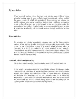 Re-association:
When a mobile station moves between basic service areas within a single
extended service area, it must evaluate signal strength and perhaps switch
the access point with which it is associated. Reassociations are initiated by
mobile stations when signal conditions indicate that a different association
would be beneficial; they are never initiated by the access point. After the
reassociation is complete, the distribution system updates its location records
to reflect the reachability of the mobile station through a different access
point.
Disassociation:
To terminate an existing association, stations may use the disassociation
service. When stations invoke the disassociation service, any mobility data
stored in the distribution system is removed. Once disassociation is
complete, it is as if the station is no longer attached to the network.
Disassociation is a polite task to do during the station shutdown process. The
MAC is, however, designed to accommodate stations that leave the network
without formally disassociating.
Authentication/deauthentication:
Physical security is a major component of a wired LAN security solution.
Wired network‘s equipment can be locked inside offices. Wireless networks
cannot offer the same level of physical security, however, and therefore must
depend on additional authentication routines to ensure that users accessing
the network are authorized to do so. Authentication is a necessary
prerequisite to association because only authenticated users are authorized to
use the network. (In practice, though, many access points are configured for
"open-system" mode and will authenticate any station.)
 