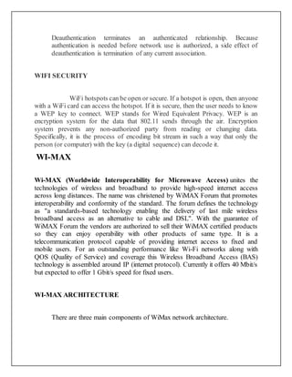 Deauthentication terminates an authenticated relationship. Because
authentication is needed before network use is authorized, a side effect of
deauthentication is termination of any current association.
WIFI SECURITY
WiFi hotspots can be open or secure. If a hotspot is open, then anyone
with a WiFi card can access the hotspot. If it is secure, then the user needs to know
a WEP key to connect. WEP stands for Wired Equivalent Privacy. WEP is an
encryption system for the data that 802.11 sends through the air. Encryption
system prevents any non-authorized party from reading or changing data.
Specifically, it is the process of encoding bit stream in such a way that only the
person (or computer) with the key (a digital sequence) can decode it.
WI-MAX
Wi-MAX (Worldwide Interoperability for Microwave Access) unites the
technologies of wireless and broadband to provide high-speed internet access
across long distances. The name was christened by WiMAX Forum that promotes
interoperability and conformity of the standard. The forum defines the technology
as "a standards-based technology enabling the delivery of last mile wireless
broadband access as an alternative to cable and DSL". With the guarantee of
WiMAX Forum the vendors are authorized to sell their WiMAX certified products
so they can enjoy operability with other products of same type. It is a
telecommunication protocol capable of providing internet access to fixed and
mobile users. For an outstanding performance like Wi-Fi networks along with
QOS (Quality of Service) and coverage this Wireless Broadband Access (BAS)
technology is assembled around IP (internet protocol). Currently it offers 40 Mbit/s
but expected to offer 1 Gbit/s speed for fixed users.
WI-MAX ARCHITECTURE
There are three main components of WiMax network architecture.
 