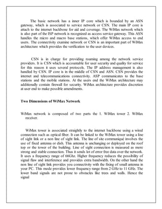 The basic network has a inner IP core which is bounded by an ASN
gateway, which is associated to service network or CSN. The main IP core is
attach to the internet backbone for aid and coverage. The WiMax network which
is also part of the ISP network is recognized as access service gateway. This ASN
handles the micro and macro base stations, which offer WiMax access to end
users. The connectivity examine network or CSN is an important part of WiMax
architecture which provides the verification to the user devices.
CSN is in charge for providing roaming among the network service
providers. It is CSN which is accountable for user security and quality for service
for this reason it uses several protocols. The IP address management is also
handled by CSN. IP core is in the middle of CSN and ASN. CSN provides the
internet and telecommunications connectivity. ASP communicates to the base
stations and the mobile stations. At the users end the WiMax architecture may
additionally contain firewall for security. WiMax architecture provides discretion
at user end to make possible amendments.
Two Dimensions of WiMax Network
WiMax network is composed of two parts the 1. WiMax tower 2. WiMax
receiver.
WiMax tower is associated straightly to the internet backbone using a wired
connection such as optical fiber. It can be linked to the WiMax tower using a line
of sight link or a non line of sight link. The line of site communiqué involves the
use of fixed antenna or dish. This antenna is unchanging or deployed on the roof
top or the tower of the building. Line of sight connection is measured as more
strong and stable connection. Thus it sends lot of error free data over the network.
It uses a frequency range of 66Ghz. Higher frequency reduces the possibility of
signal flaw and interference and provides extra bandwidth. On the other hand the
non line of sight link provides you connectivity with the fixing of small antenna in
your PC. This mode provides lower frequency range from 2 GHz to 11 GHz. The
lower band signals are not prone to obstacles like trees and walls. Hence the
signal
 