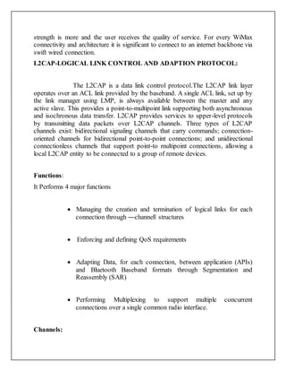 strength is more and the user receives the quality of service. For every WiMax
connectivity and architecture it is significant to connect to an internet backbone via
swift wired connection.
L2CAP-LOGICAL LINK CONTROL AND ADAPTION PROTOCOL:
The L2CAP is a data link control protocol.The L2CAP link layer
operates over an ACL link provided by the baseband. A single ACL link, set up by
the link manager using LMP, is always available between the master and any
active slave. This provides a point-to-multipoint link supporting both asynchronous
and isochronous data transfer. L2CAP provides services to upper-level protocols
by transmitting data packets over L2CAP channels. Three types of L2CAP
channels exist: bidirectional signaling channels that carry commands; connection-
oriented channels for bidirectional point-to-point connections; and unidirectional
connectionless channels that support point-to multipoint connections, allowing a
local L2CAP entity to be connected to a group of remote devices.
Functions:
It Performs 4 major functions
 Managing the creation and termination of logical links for each
connection through ―channel‖ structures
 Enforcing and defining QoS requirements
 Adapting Data, for each connection, between application (APIs)
and Bluetooth Baseband formats through Segmentation and
Reassembly (SAR)
 Performing Multiplexing to support multiple concurrent
connections over a single common radio interface.
Channels:
 