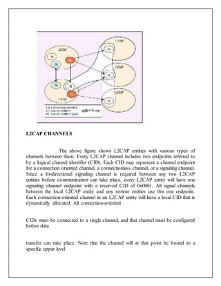 L2CAP CHANNELS
The above figure shows L2CAP entities with various types of
channels between them. Every L2CAP channel includes two endpoints referred to
by a logical channel identifier (CID). Each CID may represent a channel endpoint
for a connection oriented channel, a connectionless channel, or a signaling channel.
Since a bi-directional signaling channel is required between any two L2CAP
entities before communication can take place, every L2CAP entity will have one
signaling channel endpoint with a reserved CID of 0x0001. All signal channels
between the local L2CAP entity and any remote entities use this one endpoint.
Each connection-oriented channel in an L2CAP entity will have a local CID that is
dynamically allocated. All connection-oriented
CIDs must be connected to a single channel, and that channel must be configured
before data
transfer can take place. Note that the channel will at that point be bound to a
specific upper level
 