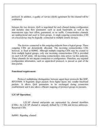 protocol. In addition, a quality of service (QoS) agreement for the channel will be
established
between the two devices. QoS is negotiated for each channel during configuration
and includes data flow parameters such as peak bandwidth, as well as the
transmission type: best effort, guaranteed, or no traffic. Connectionless channels
are unidirectional and used to form groups. A single outgoing connectionless CID
on a local device may be logically connected to multiple remote devices.
The devices connected to this outgoing endpoint form a logical group. These
outgoing CIDs are dynamically allocated. The incoming connectionless CID,
however, is fixed at 0x0002. Although multiple outgoing CIDs may be created to
form multiple logical groups, only one incoming connectionless CID is provided
on each L2CAP entity. All incoming connectionless data arrives via this endpoint.
These channels do not require connection or configuration. Therefore, any required
configuration information, such as upper-level protocol, is passed as part of the
data packet.
Functional requirement:
Protocol multiplexing distinguishes between upper-layer protocols like SDP,
RFCOMM. It Segments larger packets from higher layers into smaller baseband
packets. It allows QoS parameters to be exchanged during connection
establishment and it also allows efficient mapping of protocol groups to piconets.
L2CAP Operation:
L2CAP channel end-points are represented by channel identifiers
(CIDs). An L2CAP channel is uniquely defined by 2 CIDs and device addresses.
Reserved CIDs
0x0001: Signaling channel
 