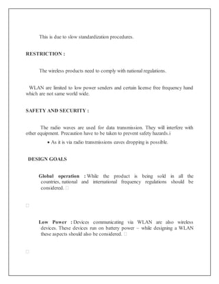 This is due to slow standardization procedures.
RESTRICTION :
The wireless products need to comply with national regulations.
WLAN are limited to low power senders and certain license free frequency hand
which are not same world wide.
SAFETY AND SECURITY :
The radio waves are used for data transmission. They will interfere with
other equipment. Precaution have to be taken to prevent safety hazards.i
 As it is via radio transmissions eaves dropping is possible.
DESIGN GOALS
Global operation : While the product is being sold in all the
countries, national and international frequency regulations should be
considered. 

Low Power : Devices communicating via WLAN are also wireless
devices. These devices run on battery power – while designing a WLAN
these aspects should also be considered. 

 