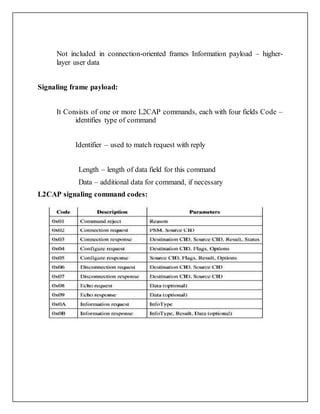 Not included in connection-oriented frames Information payload – higher-
layer user data
Signaling frame payload:
It Consists of one or more L2CAP commands, each with four fields Code –
identifies type of command
Identifier – used to match request with reply
Length – length of data field for this command
Data – additional data for command, if necessary
L2CAP signaling command codes:
 