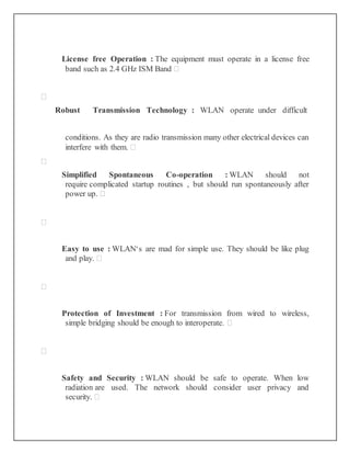 License free Operation : The equipment must operate in a license free
band such as 2.4 GHz ISM Band 

Robust Transmission Technology : WLAN operate under difficult
conditions. As they are radio transmission many other electrical devices can
interfere with them. 

Simplified Spontaneous Co-operation : WLAN should not
require complicated startup routines , but should run spontaneously after
power up. 

Easy to use : WLAN‘s are mad for simple use. They should be like plug
and play. 

Protection of Investment : For transmission from wired to wireless,
simple bridging should be enough to interoperate. 

Safety and Security : WLAN should be safe to operate. When low
radiation are used. The network should consider user privacy and
security. 
 