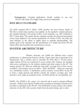 
Transparency : Existing applications should continue to run over
WLAN with trade off to higher delay and lower bandwidth.
IEEE 802.11 STANDARD
The IEEE standard 802.11 (IEEE, 1999) specifies the most famous family of
WLANs in which many products are available. As the standard‘s number indicates,
this standard belongs to the group of 802.x LAN standards, e.g., 802.3 Ethernet or
802.5 Token Ring. This means that the standard specifies the physical and medium
access layer adapted to the special requirements of wireless LANs, but offers the
same interface as the others to higher layers to maintain interoperability. The
primary goal of the standard was the specification of a simple and robust WLAN
which offers time-bounded and asynchronous services.
SYSTEM ARCHITECTURE
Wireless networks can exhibit two different basic system
architectures as infrastructure-based or ad-hoc. Figure shows the components of an
infrastructure and a wireless part as specified for IEEE 802.11. Several nodes,
called stations (STAi), are connected to access points (AP). Stations are terminals
with access mechanisms to the wireless medium and radio contact to the AP. The
stations and the AP which are within the same radio coverage form a basic service
set (BSSi). The example shows two BSSs – BSS1 and BSS2 – which are connected
via a distribution system. A distribution system connects several BSSs via the AP
to form a single network and thereby extends the wireless coverage area. This
network is now called an extended service set (ESS) and has its own identifier, the
ESSID. The ESSID is the ‗name‘ of a network and is used to separate different
networks. Without knowing the ESSID (and assuming no hacking) it should not be
possible to participate in the WLAN. The distribution system connects the wireless
networks via the APs with a portal, which forms the interworking unit to other
 