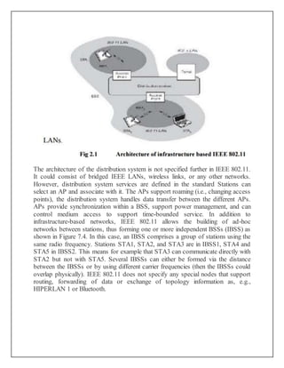 The architecture of the distribution system is not specified further in IEEE 802.11.
It could consist of bridged IEEE LANs, wireless links, or any other networks.
However, distribution system services are defined in the standard Stations can
select an AP and associate with it. The APs support roaming (i.e., changing access
points), the distribution system handles data transfer between the different APs.
APs provide synchronization within a BSS, support power management, and can
control medium access to support time-bounded service. In addition to
infrastructure-based networks, IEEE 802.11 allows the building of ad-hoc
networks between stations, thus forming one or more independent BSSs (IBSS) as
shown in Figure 7.4. In this case, an IBSS comprises a group of stations using the
same radio frequency. Stations STA1, STA2, and STA3 are in IBSS1, STA4 and
STA5 in IBSS2. This means for example that STA3 can communicate directly with
STA2 but not with STA5. Several IBSSs can either be formed via the distance
between the IBSSs or by using different carrier frequencies (then the IBSSs could
overlap physically). IEEE 802.11 does not specify any special nodes that support
routing, forwarding of data or exchange of topology information as, e.g.,
HIPERLAN 1 or Bluetooth.
 