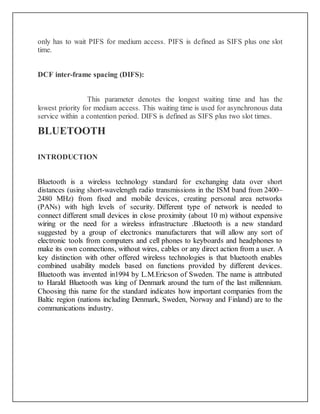 only has to wait PIFS for medium access. PIFS is defined as SIFS plus one slot
time.
DCF inter-frame spacing (DIFS):
This parameter denotes the longest waiting time and has the
lowest priority for medium access. This waiting time is used for asynchronous data
service within a contention period. DIFS is defined as SIFS plus two slot times.
BLUETOOTH
INTRODUCTION
Bluetooth is a wireless technology standard for exchanging data over short
distances (using short-wavelength radio transmissions in the ISM band from 2400–
2480 MHz) from fixed and mobile devices, creating personal area networks
(PANs) with high levels of security. Different type of network is needed to
connect different small devices in close proximity (about 10 m) without expensive
wiring or the need for a wireless infrastructure .Bluetooth is a new standard
suggested by a group of electronics manufacturers that will allow any sort of
electronic tools from computers and cell phones to keyboards and headphones to
make its own connections, without wires, cables or any direct action from a user. A
key distinction with other offered wireless technologies is that bluetooth enables
combined usability models based on functions provided by different devices.
Bluetooth was invented in1994 by L.M.Ericson of Sweden. The name is attributed
to Harald Bluetooth was king of Denmark around the turn of the last millennium.
Choosing this name for the standard indicates how important companies from the
Baltic region (nations including Denmark, Sweden, Norway and Finland) are to the
communications industry.
 
