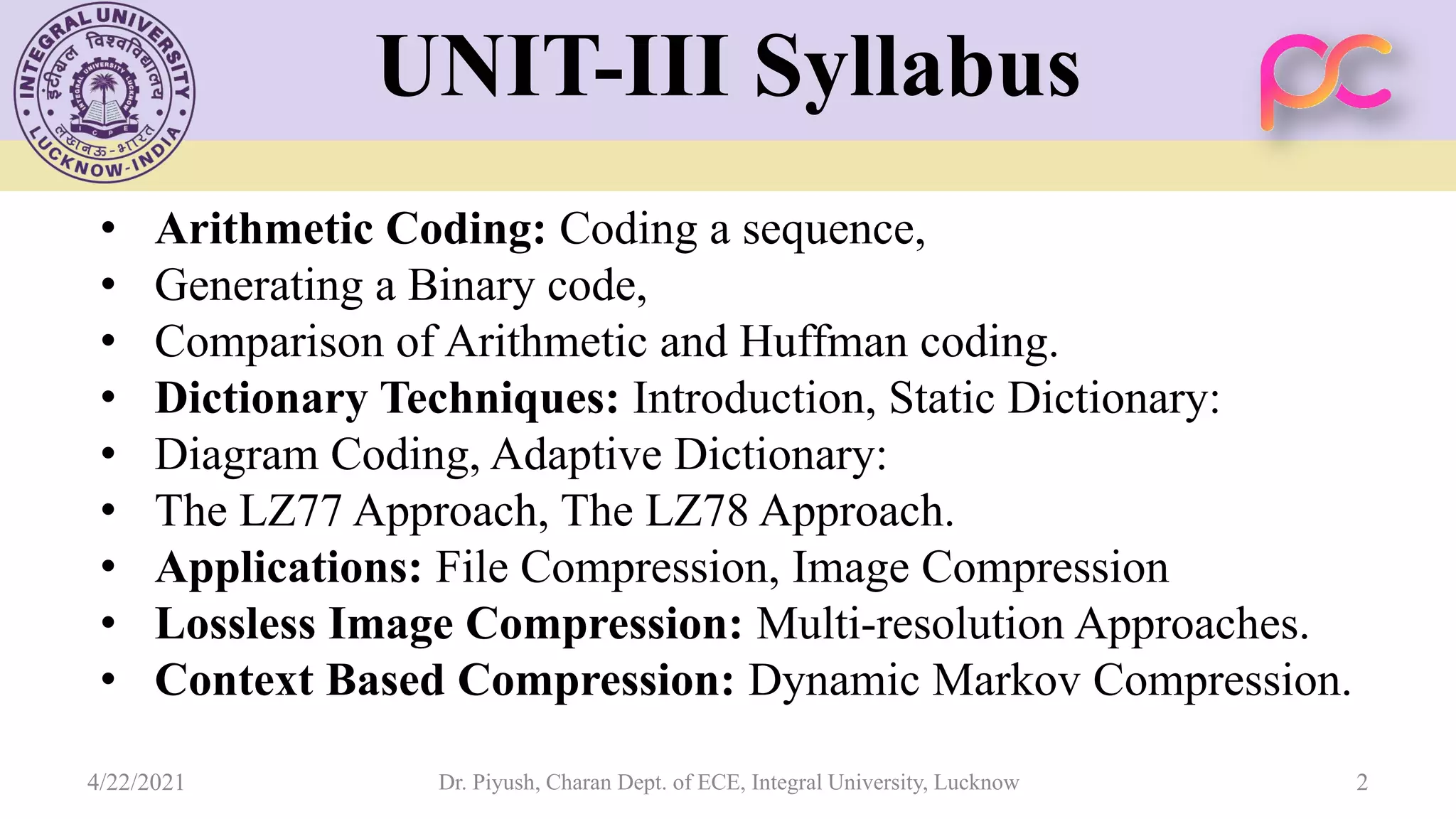 UNIT-III Syllabus • Arithmetic Coding: Coding a sequence, • Generating a Binary code, • Comparison of Arithmetic and Huffman coding. • Dictionary Techniques: Introduction, Static Dictionary: • Diagram Coding, Adaptive Dictionary: • The LZ77 Approach, The LZ78 Approach. • Applications: File Compression, Image Compression • Lossless Image Compression: Multi-resolution Approaches. • Context Based Compression: Dynamic Markov Compression. 4/22/2021 Dr. Piyush, Charan Dept. of ECE, Integral University, Lucknow 2 