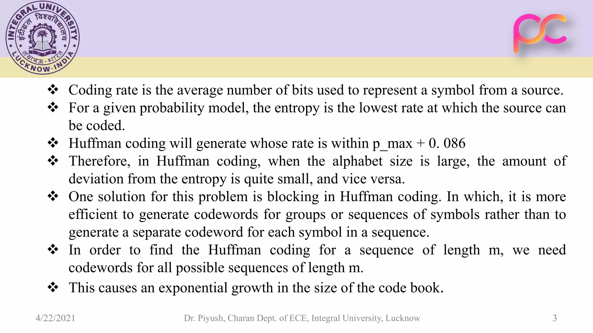  Coding rate is the average number of bits used to represent a symbol from a source.  For a given probability model, the entropy is the lowest rate at which the source can be coded.  Huffman coding will generate whose rate is within p_max + 0. 086  Therefore, in Huffman coding, when the alphabet size is large, the amount of deviation from the entropy is quite small, and vice versa.  One solution for this problem is blocking in Huffman coding. In which, it is more efficient to generate codewords for groups or sequences of symbols rather than to generate a separate codeword for each symbol in a sequence.  In order to find the Huffman coding for a sequence of length m, we need codewords for all possible sequences of length m.  This causes an exponential growth in the size of the code book. Dr. Piyush, Charan Dept. of ECE, Integral University, Lucknow 3 4/22/2021 