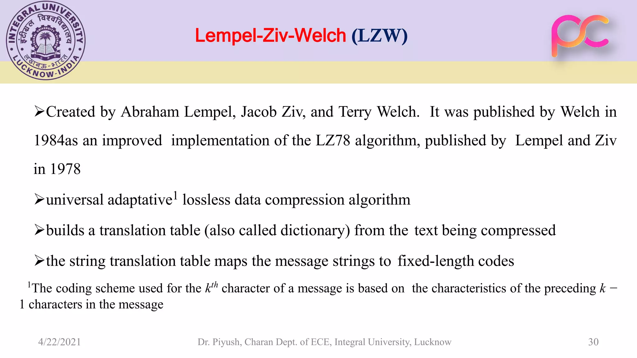 Lempel-Ziv-Welch (LZW) Created by Abraham Lempel, Jacob Ziv, and Terry Welch. It was published by Welch in 1984as an improved implementation of the LZ78 algorithm, published by Lempel and Ziv in 1978 universal adaptative1 lossless data compression algorithm builds a translation table (also called dictionary) from the text being compressed the string translation table maps the message strings to fixed-length codes 1 The coding scheme used for the kth character of a message is based on the characteristics of the preceding k − 1 characters in the message Dr. Piyush, Charan Dept. of ECE, Integral University, Lucknow 30 4/22/2021 