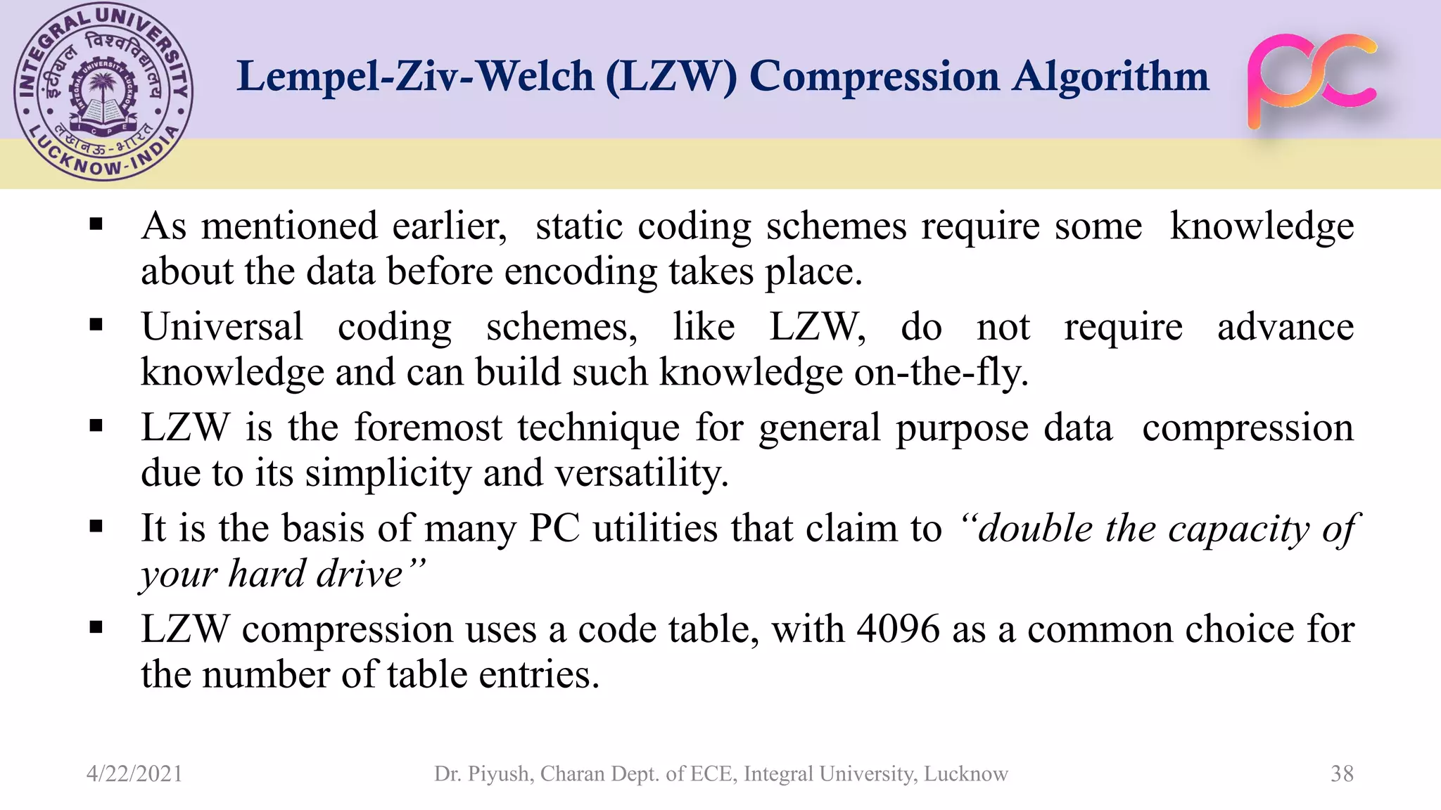 Lempel-Ziv-Welch (LZW) Compression Algorithm  As mentioned earlier, static coding schemes require some knowledge about the data before encoding takes place.  Universal coding schemes, like LZW, do not require advance knowledge and can build such knowledge on-the-fly.  LZW is the foremost technique for general purpose data compression due to its simplicity and versatility.  It is the basis of many PC utilities that claim to “double the capacity of your hard drive”  LZW compression uses a code table, with 4096 as a common choice for the number of table entries. Dr. Piyush, Charan Dept. of ECE, Integral University, Lucknow 38 4/22/2021 