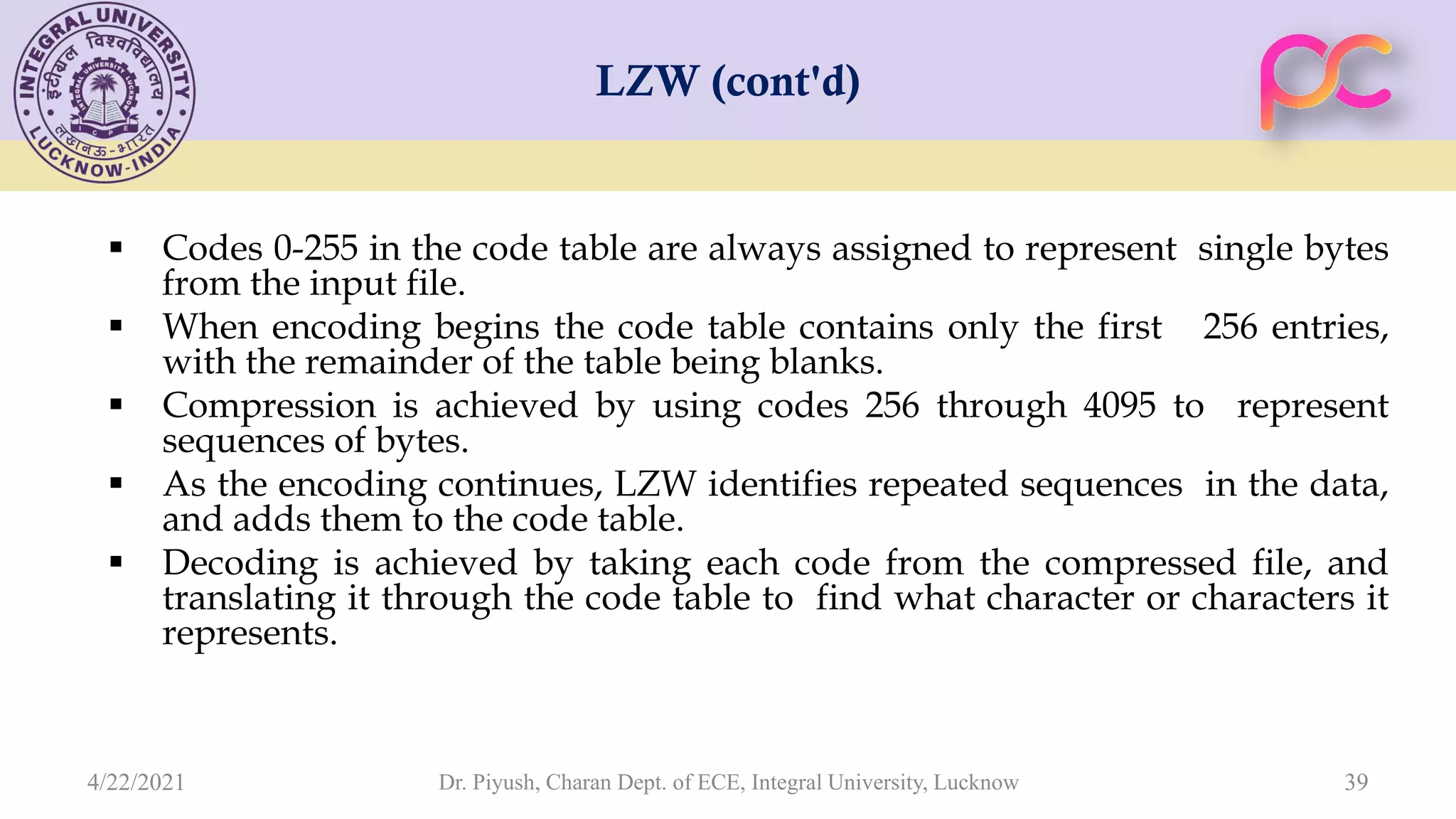 LZW (cont'd)  Codes 0-255 in the code table are always assigned to represent single bytes from the input file.  When encoding begins the code table contains only the first 256 entries, with the remainder of the table being blanks.  Compression is achieved by using codes 256 through 4095 to represent sequences of bytes.  As the encoding continues, LZW identifies repeated sequences in the data, and adds them to the code table.  Decoding is achieved by taking each code from the compressed file, and translating it through the code table to find what character or characters it represents. Dr. Piyush, Charan Dept. of ECE, Integral University, Lucknow 39 4/22/2021 