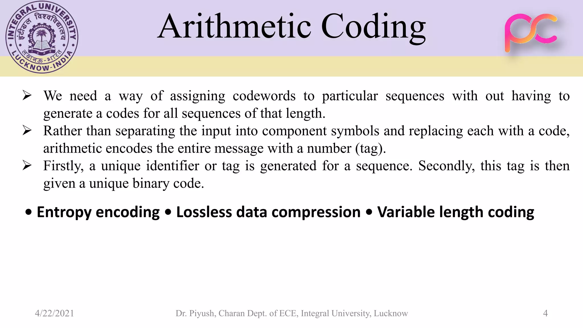  We need a way of assigning codewords to particular sequences with out having to generate a codes for all sequences of that length.  Rather than separating the input into component symbols and replacing each with a code, arithmetic encodes the entire message with a number (tag).  Firstly, a unique identifier or tag is generated for a sequence. Secondly, this tag is then given a unique binary code. • Entropy encoding • Lossless data compression • Variable length coding Arithmetic Coding 4/22/2021 Dr. Piyush, Charan Dept. of ECE, Integral University, Lucknow 4 