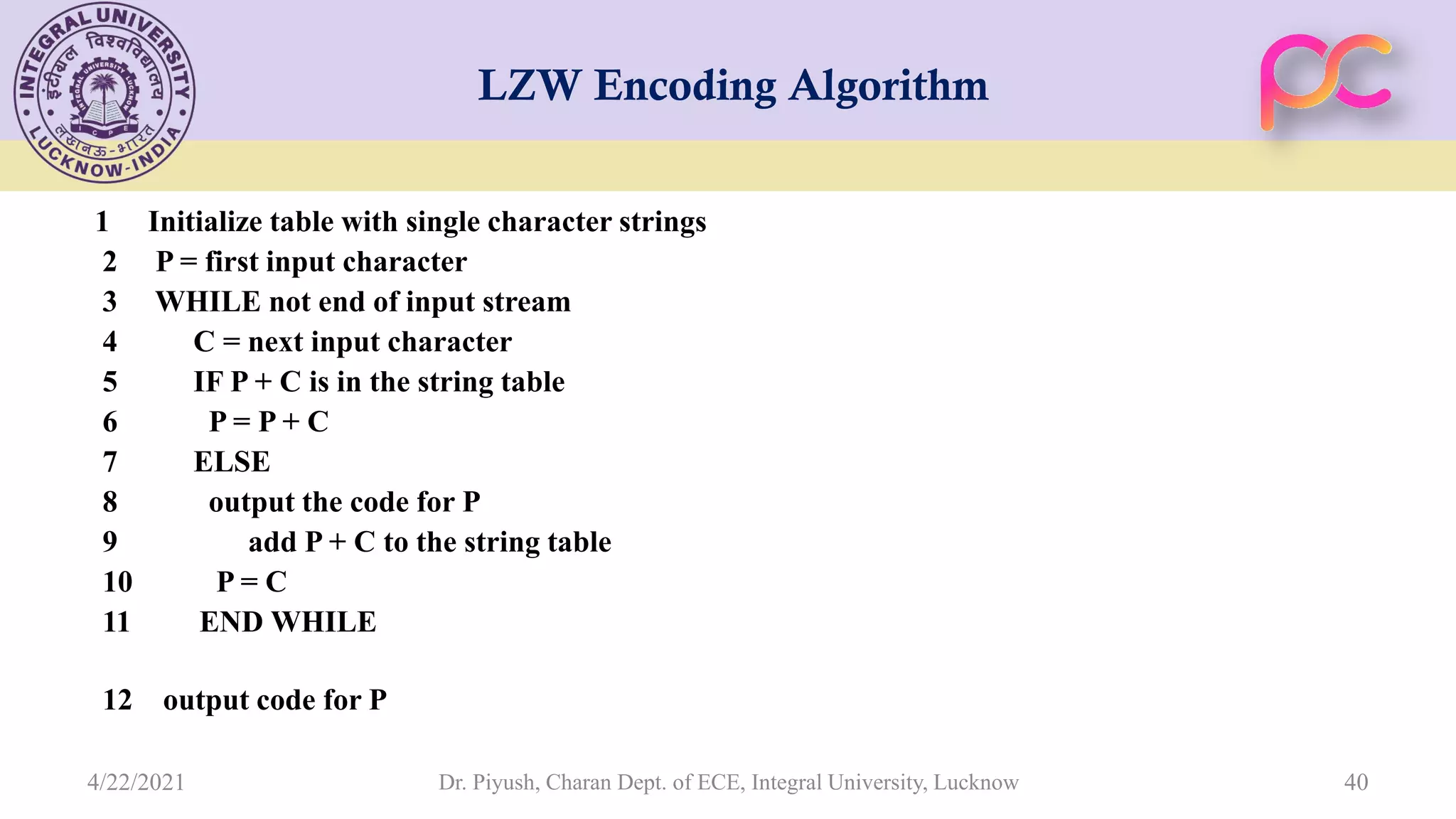 LZW Encoding Algorithm 1 Initialize table with single character strings 2 P = first input character 3 WHILE not end of input stream 4 C = next input character 5 IF P + C is in the string table 6 P = P + C 7 ELSE 8 output the code for P 9 add P + C to the string table 10 P = C 11 END WHILE 12 output code for P Dr. Piyush, Charan Dept. of ECE, Integral University, Lucknow 40 4/22/2021 