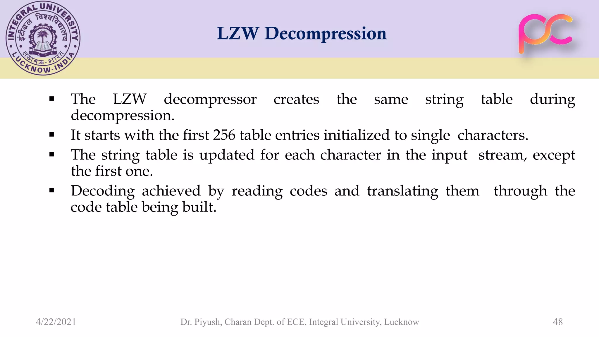 LZW Decompression  The LZW decompressor creates the same string table during decompression.  It starts with the first 256 table entries initialized to single characters.  The string table is updated for each character in the input stream, except the first one.  Decoding achieved by reading codes and translating them through the code table being built. Dr. Piyush, Charan Dept. of ECE, Integral University, Lucknow 48 4/22/2021 
