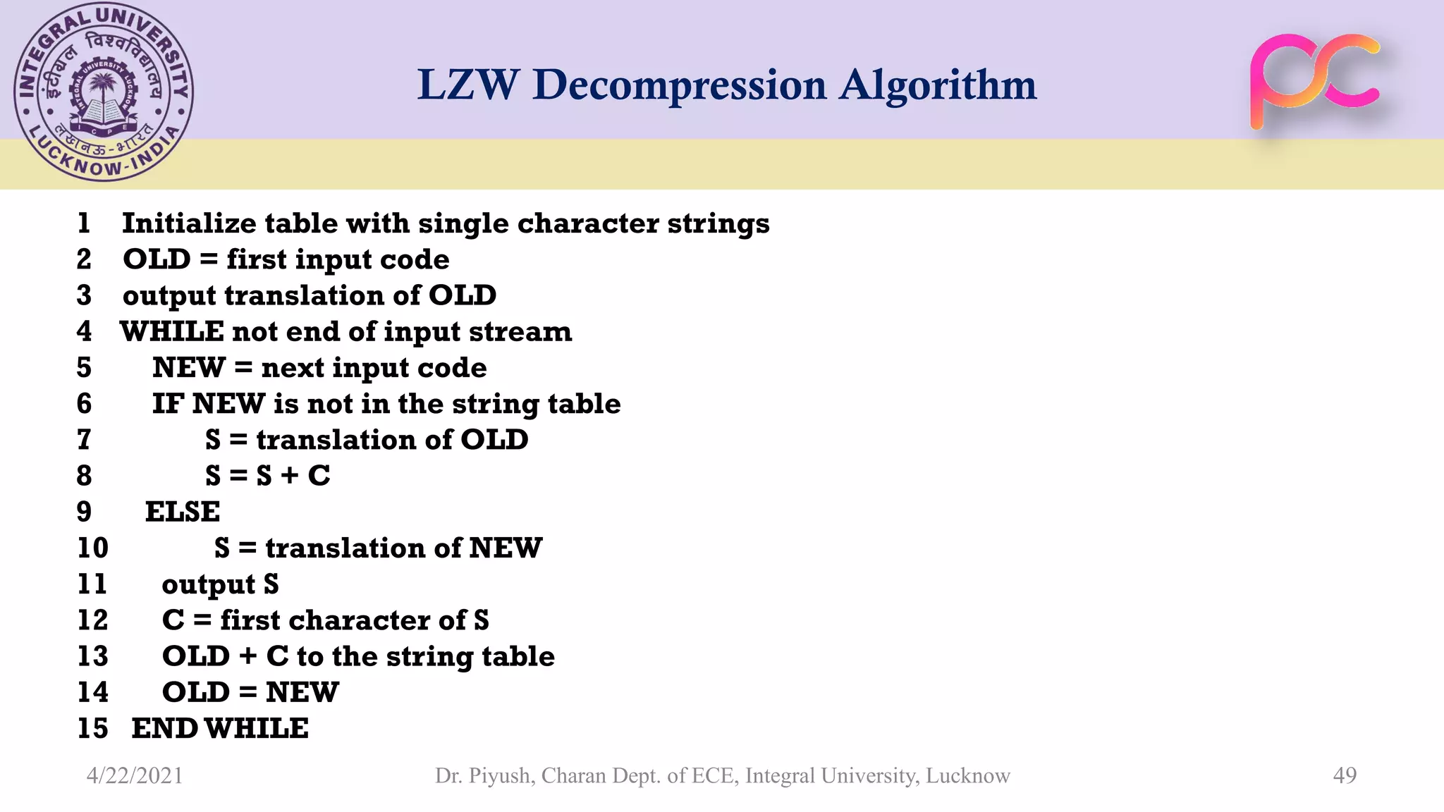 LZW Decompression Algorithm 1 Initialize table with single character strings 2 OLD = first input code 3 output translation of OLD 4 WHILE not end of input stream 5 NEW = next input code 6 IF NEW is not in the string table 7 S = translation of OLD 8 S = S + C 9 ELSE 10 S = translation of NEW 11 output S 12 C = first character of S 13 OLD + C to the string table 14 OLD = NEW 15 ENDWHILE Dr. Piyush, Charan Dept. of ECE, Integral University, Lucknow 49 4/22/2021 