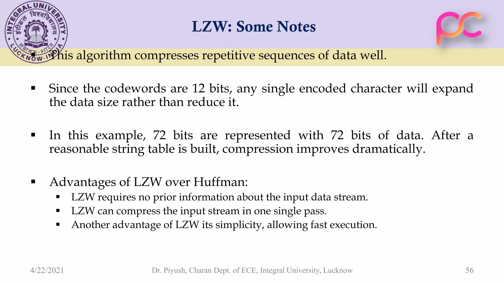 LZW: Some Notes  This algorithm compresses repetitive sequences of data well.  Since the codewords are 12 bits, any single encoded character will expand the data size rather than reduce it.  In this example, 72 bits are represented with 72 bits of data. After a reasonable string table is built, compression improves dramatically.  Advantages of LZW over Huffman:  LZW requires no prior information about the input data stream.  LZW can compress the input stream in one single pass.  Another advantage of LZW its simplicity, allowing fast execution. Dr. Piyush, Charan Dept. of ECE, Integral University, Lucknow 56 4/22/2021 