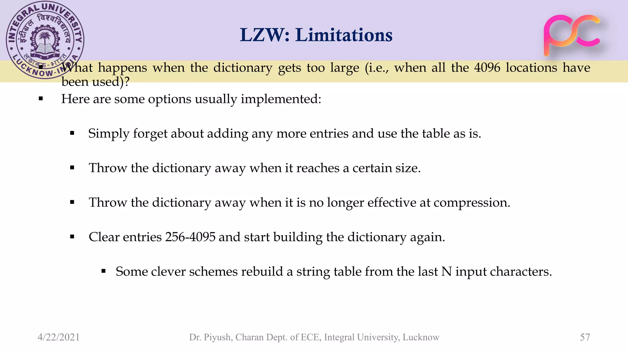 LZW: Limitations  What happens when the dictionary gets too large (i.e., when all the 4096 locations have been used)?  Here are some options usually implemented:  Simply forget about adding any more entries and use the table as is.  Throw the dictionary away when it reaches a certain size.  Throw the dictionary away when it is no longer effective at compression.  Clear entries 256-4095 and start building the dictionary again.  Some clever schemes rebuild a string table from the last N input characters. Dr. Piyush, Charan Dept. of ECE, Integral University, Lucknow 57 4/22/2021 