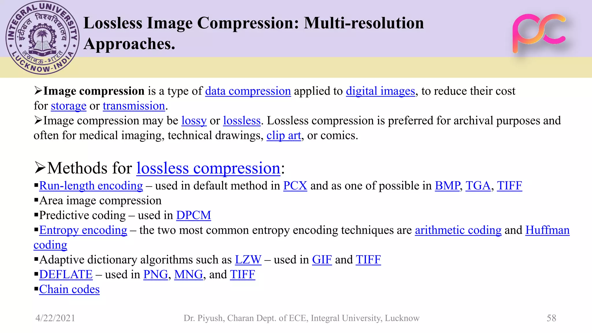 Lossless Image Compression: Multi-resolution Approaches. Image compression is a type of data compression applied to digital images, to reduce their cost for storage or transmission. Image compression may be lossy or lossless. Lossless compression is preferred for archival purposes and often for medical imaging, technical drawings, clip art, or comics. Methods for lossless compression: Run-length encoding – used in default method in PCX and as one of possible in BMP, TGA, TIFF Area image compression Predictive coding – used in DPCM Entropy encoding – the two most common entropy encoding techniques are arithmetic coding and Huffman coding Adaptive dictionary algorithms such as LZW – used in GIF and TIFF DEFLATE – used in PNG, MNG, and TIFF Chain codes Dr. Piyush, Charan Dept. of ECE, Integral University, Lucknow 58 4/22/2021 