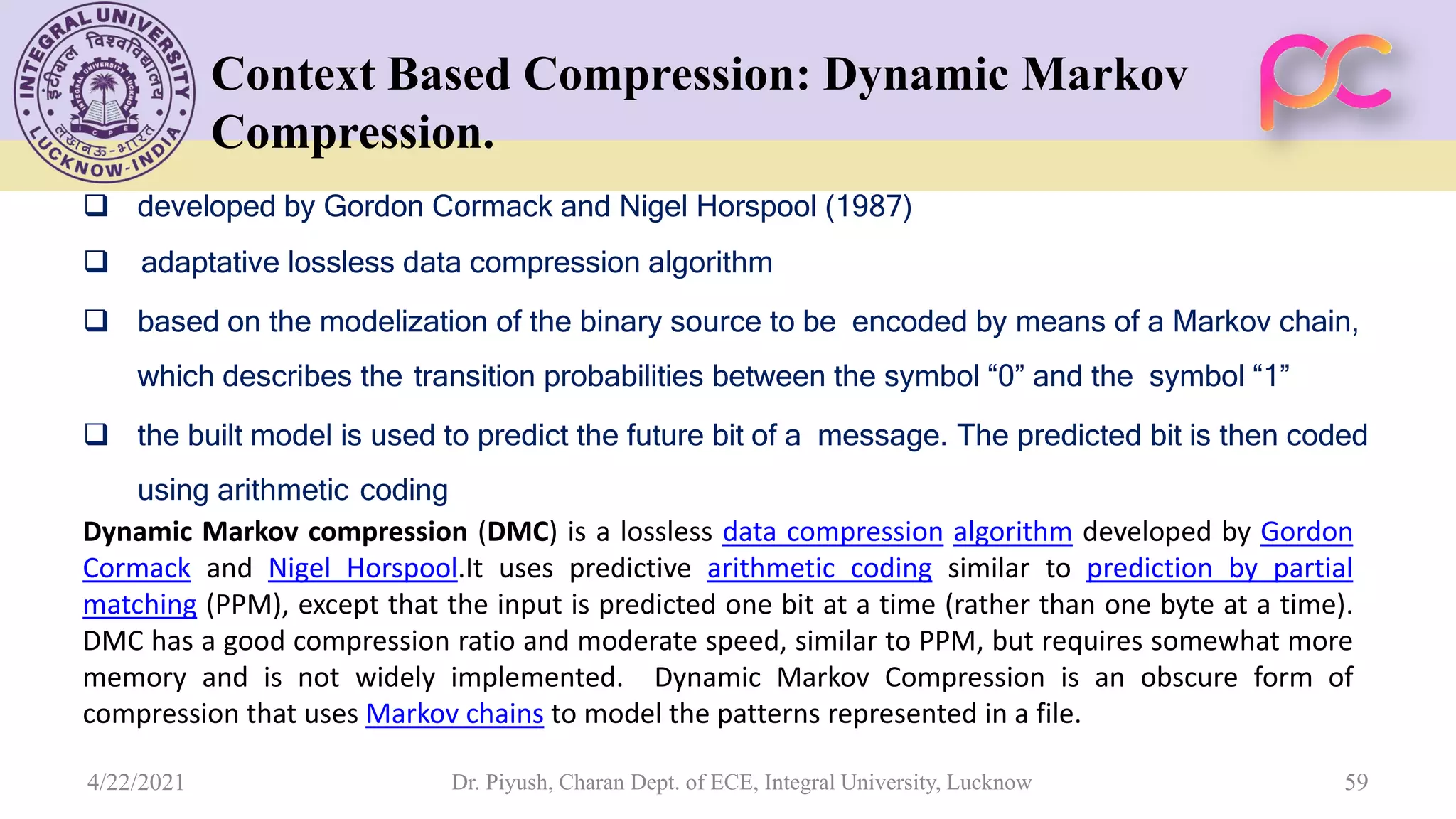 Context Based Compression: Dynamic Markov Compression.  developed by Gordon Cormack and Nigel Horspool (1987)  adaptative lossless data compression algorithm  based on the modelization of the binary source to be encoded by means of a Markov chain, which describes the transition probabilities between the symbol “0” and the symbol “1”  the built model is used to predict the future bit of a message. The predicted bit is then coded using arithmetic coding Dynamic Markov compression (DMC) is a lossless data compression algorithm developed by Gordon Cormack and Nigel Horspool.It uses predictive arithmetic coding similar to prediction by partial matching (PPM), except that the input is predicted one bit at a time (rather than one byte at a time). DMC has a good compression ratio and moderate speed, similar to PPM, but requires somewhat more memory and is not widely implemented. Dynamic Markov Compression is an obscure form of compression that uses Markov chains to model the patterns represented in a file. Dr. Piyush, Charan Dept. of ECE, Integral University, Lucknow 59 4/22/2021 