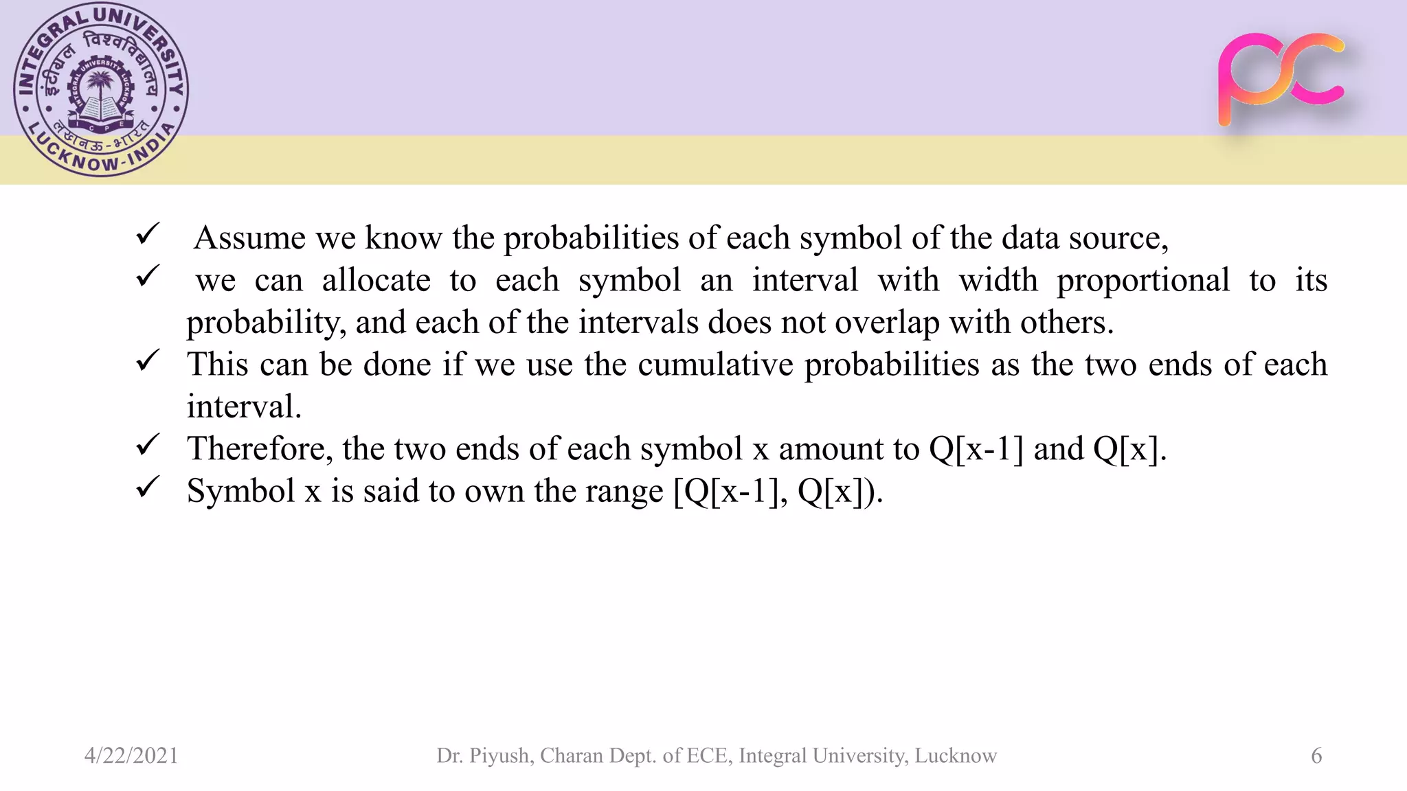  Assume we know the probabilities of each symbol of the data source,  we can allocate to each symbol an interval with width proportional to its probability, and each of the intervals does not overlap with others.  This can be done if we use the cumulative probabilities as the two ends of each interval.  Therefore, the two ends of each symbol x amount to Q[x-1] and Q[x].  Symbol x is said to own the range [Q[x-1], Q[x]). Dr. Piyush, Charan Dept. of ECE, Integral University, Lucknow 6 4/22/2021 