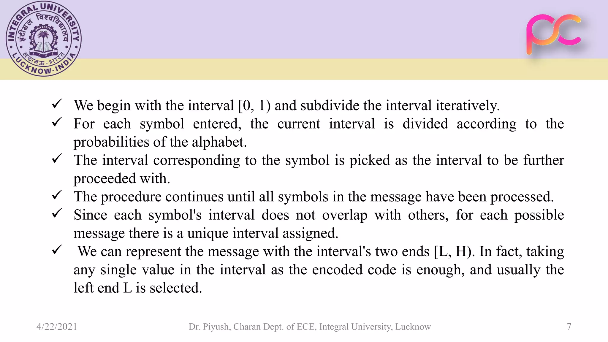 4/22/2021 Dr. Piyush, Charan Dept. of ECE, Integral University, Lucknow 7  We begin with the interval [0, 1) and subdivide the interval iteratively.  For each symbol entered, the current interval is divided according to the probabilities of the alphabet.  The interval corresponding to the symbol is picked as the interval to be further proceeded with.  The procedure continues until all symbols in the message have been processed.  Since each symbol's interval does not overlap with others, for each possible message there is a unique interval assigned.  We can represent the message with the interval's two ends [L, H). In fact, taking any single value in the interval as the encoded code is enough, and usually the left end L is selected. 