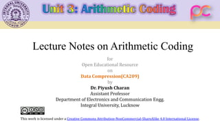 Lecture Notes on Arithmetic Coding
for
Open Educational Resource
on
Data Compression(CA209)
by
Dr. Piyush Charan
Assistant Professor
Department of Electronics and Communication Engg.
Integral University, Lucknow
This work is licensed under a Creative Commons Attribution-NonCommercial-ShareAlike 4.0 International License.
 