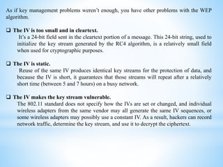 As if key management problems weren’t enough, you have other problems with the WEP
algorithm.
 The IV is too small and in cleartext.
It’s a 24-bit field sent in the cleartext portion of a message. This 24-bit string, used to
initialize the key stream generated by the RC4 algorithm, is a relatively small field
when used for cryptographic purposes.
 The IV is static.
Reuse of the same IV produces identical key streams for the protection of data, and
because the IV is short, it guarantees that those streams will repeat after a relatively
short time (between 5 and 7 hours) on a busy network.
 The IV makes the key stream vulnerable.
The 802.11 standard does not specify how the IVs are set or changed, and individual
wireless adapters from the same vendor may all generate the same IV sequences, or
some wireless adapters may possibly use a constant IV. As a result, hackers can record
network traffic, determine the key stream, and use it to decrypt the ciphertext.
 