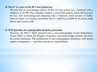  The IV is a part of the RC4 encryption key.
The fact that an eavesdropper knows 24-bits of every packet key, combined with a
weakness in the RC4 key schedule, leads to a successful analytic attack that recovers
the key after intercepting and analyzing only a relatively small amount of traffic.
Such an attack is so nearly a no-brainer that it’s publicly available as an attack script
and as open-source code.
 WEP provides no cryptographic integrity protection.
However, the 802.11 MAC protocol uses a non-cryptographic Cyclic Redundancy
Check (CRC) to check the integrity of packets, and acknowledges packets that have
the correct checksum. The combination of non-cryptographic checksums with stream
ciphers is dangerous — and often introduces vulnerabilities.
 