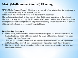 MAC (Media Access Control) Flooding is a type of cyber attack done in a network to
compromise the security of the network switches.
In this attack the network is flooded with the fake MAC addresses.
The hacker uses this attack to steal sensitive data that is being transferred in the network.
The attack is used for forcing the legitimate MAC table contents out of the switch and
forcing the unicast flooding behavior for potentially sending sensitive information to portions
of the network where it is not normally intended to go.
MAC (Media Access Control) Flooding
Procedure For The Attack
1. In this attack, the hacker first connects to the switch ports and floods it's interface by
forcing legitimate MAC addresses out of the MAC address table through very large
number of fake MAC addresses .
2. Once the MAC address table is full, the network switch enters into the fail-open mode
and behaves like a network hub, broadcasting all the packets on all the switch ports.
3. The hacker finally uses an packet analyzer to capture these packets to steal the
sensitive information
 