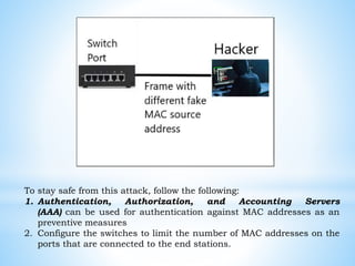 To stay safe from this attack, follow the following:
1. Authentication, Authorization, and Accounting Servers
(AAA) can be used for authentication against MAC addresses as an
preventive measures
2. Configure the switches to limit the number of MAC addresses on the
ports that are connected to the end stations.
 