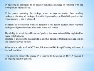 IP Spoofing is analogous to an attacker sending a package to someone with the
wrong return address listed.
If the person receiving the package wants to stop the sender from sending
packages, blocking all packages from the bogus address will do little good, as the
return address is easily changed.
Relatedly, if the receiver wants to respond to the return address, their response
package will go somewhere other than to the real sender.
The ability to spoof the addresses of packets is a core vulnerability exploited by
many DDoS attacks.
spoofing is also used to masquerade as another device so that responses are sent to
that targeted device instead.
Volumetric attacks such as NTP Amplification and DNS amplification make use of
this vulnerability.
The ability to modify the source IP is inherent to the design of TCP/IP, making it
an ongoing security concern.
 