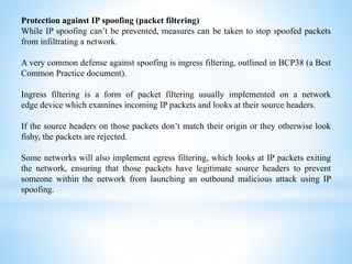 Protection against IP spoofing (packet filtering)
While IP spoofing can’t be prevented, measures can be taken to stop spoofed packets
from infiltrating a network.
A very common defense against spoofing is ingress filtering, outlined in BCP38 (a Best
Common Practice document).
Ingress filtering is a form of packet filtering usually implemented on a network
edge device which examines incoming IP packets and looks at their source headers.
If the source headers on those packets don’t match their origin or they otherwise look
fishy, the packets are rejected.
Some networks will also implement egress filtering, which looks at IP packets exiting
the network, ensuring that those packets have legitimate source headers to prevent
someone within the network from launching an outbound malicious attack using IP
spoofing.
 