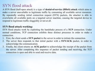 SYN flood attack
A SYN flood (half-open attack) is a type of denial-of-service (DDoS) attack which aims to
make a server unavailable to legitimate traffic by consuming all available server resources.
By repeatedly sending initial connection request (SYN) packets, the attacker is able to
overwhelm all available ports on a targeted server machine, causing the targeted device to
respond to legitimate traffic sluggishly or not at all.
SYN flood attack working:
SYN flood attacks work by exploiting the handshake process of a TCP connection. Under
normal conditions, TCP connection exhibits three distinct processes in order to make a
connection.
1. First, the client sends a SYN packet to the server in order to initiate the connection.
2. The server then responds to that initial packet with a SYN/ACK packet, in order to
acknowledge the communication.
3. Finally, the client returns an ACK packet to acknowledge the receipt of the packet from
the server. After completing this sequence of packet sending and receiving, the TCP
connection is open and able to send and receive data.
 