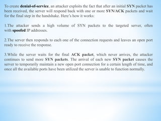 To create denial-of-service, an attacker exploits the fact that after an initial SYN packet has
been received, the server will respond back with one or more SYN/ACK packets and wait
for the final step in the handshake. Here’s how it works:
1.The attacker sends a high volume of SYN packets to the targeted server, often
with spoofed IP addresses.
2.The server then responds to each one of the connection requests and leaves an open port
ready to receive the response.
3.While the server waits for the final ACK packet, which never arrives, the attacker
continues to send more SYN packets. The arrival of each new SYN packet causes the
server to temporarily maintain a new open port connection for a certain length of time, and
once all the available ports have been utilized the server is unable to function normally.
 