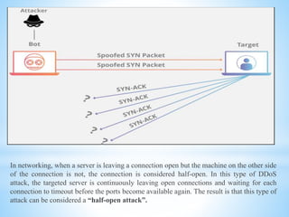 In networking, when a server is leaving a connection open but the machine on the other side
of the connection is not, the connection is considered half-open. In this type of DDoS
attack, the targeted server is continuously leaving open connections and waiting for each
connection to timeout before the ports become available again. The result is that this type of
attack can be considered a “half-open attack”.
 