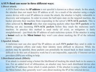 A SYN flood can occur in three different ways:
1.Direct attack:
A SYN flood where the IP address is not spoofed is known as a direct attack. In this attack,
the attacker does not mask their IP address at all. As a result of the attacker using a single
source device with a real IP address to create the attack, the attacker is highly vulnerable to
discovery and mitigation. In order to create the half-open state on the targeted machine, the
hacker prevents their machine from responding to the server’s SYN-ACK packets. This is
often achieved by firewall rules that stop outgoing packets other than SYN packets or by
filtering out any incoming SYN-ACK packets before they reach the malicious user's
machine. In practice this method is used rarely (if ever), as mitigation is fairly
straightforward – just block the IP address of each malicious system. If the attacker is using
a botnet such as the Mirai botnet they won’t care about masking the IP of the infected
device.
2.Spoofed Attack:
A malicious user can also spoof the IP address on each SYN packet they send in order to
inhibit mitigation efforts and make their identity more difficult to discover. While the
packets may be spoofed, those packets can potentially be traced back to their source. It’s
difficult to do this sort of detective work but it’s not impossible, especially if Internet service
providers (ISPs) are willing to help.
3.Distributed attack (DDoS):
If an attack is created using a botnet the likelihood of tracking the attack back to its source is
low. For an added level of obfuscation, an attacker may have each distributed device also
spoof the IP addresses from which it sends packets. If the attacker is using a botnet such as
the Mirai botnet, they generally won’t care about masking the IP of the infected device.
 