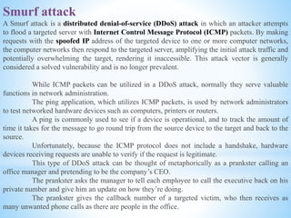 Smurf attack
A Smurf attack is a distributed denial-of-service (DDoS) attack in which an attacker attempts
to flood a targeted server with Internet Control Message Protocol (ICMP) packets. By making
requests with the spoofed IP address of the targeted device to one or more computer networks,
the computer networks then respond to the targeted server, amplifying the initial attack traffic and
potentially overwhelming the target, rendering it inaccessible. This attack vector is generally
considered a solved vulnerability and is no longer prevalent.
While ICMP packets can be utilized in a DDoS attack, normally they serve valuable
functions in network administration.
The ping application, which utilizes ICMP packets, is used by network administrators
to test networked hardware devices such as computers, printers or routers.
A ping is commonly used to see if a device is operational, and to track the amount of
time it takes for the message to go round trip from the source device to the target and back to the
source.
Unfortunately, because the ICMP protocol does not include a handshake, hardware
devices receiving requests are unable to verify if the request is legitimate.
This type of DDoS attack can be thought of metaphorically as a prankster calling an
office manager and pretending to be the company’s CEO.
The prankster asks the manager to tell each employee to call the executive back on his
private number and give him an update on how they’re doing.
The prankster gives the callback number of a targeted victim, who then receives as
many unwanted phone calls as there are people in the office.
 