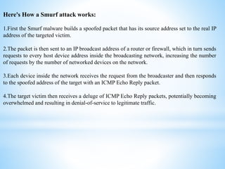 Here's How a Smurf attack works:
1.First the Smurf malware builds a spoofed packet that has its source address set to the real IP
address of the targeted victim.
2.The packet is then sent to an IP broadcast address of a router or firewall, which in turn sends
requests to every host device address inside the broadcasting network, increasing the number
of requests by the number of networked devices on the network.
3.Each device inside the network receives the request from the broadcaster and then responds
to the spoofed address of the target with an ICMP Echo Reply packet.
4.The target victim then receives a deluge of ICMP Echo Reply packets, potentially becoming
overwhelmed and resulting in denial-of-service to legitimate traffic.
 