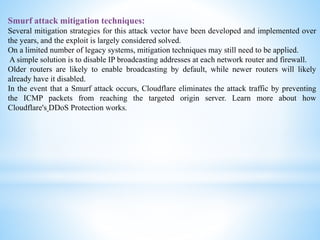 Smurf attack mitigation techniques:
Several mitigation strategies for this attack vector have been developed and implemented over
the years, and the exploit is largely considered solved.
On a limited number of legacy systems, mitigation techniques may still need to be applied.
A simple solution is to disable IP broadcasting addresses at each network router and firewall.
Older routers are likely to enable broadcasting by default, while newer routers will likely
already have it disabled.
In the event that a Smurf attack occurs, Cloudflare eliminates the attack traffic by preventing
the ICMP packets from reaching the targeted origin server. Learn more about how
Cloudflare's DDoS Protection works.
 