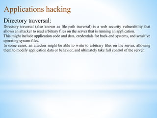 Applications hacking
Directory traversal:
Directory traversal (also known as file path traversal) is a web security vulnerability that
allows an attacker to read arbitrary files on the server that is running an application.
This might include application code and data, credentials for back-end systems, and sensitive
operating system files.
In some cases, an attacker might be able to write to arbitrary files on the server, allowing
them to modify application data or behavior, and ultimately take full control of the server.
 
