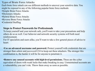 Types of Brute Force Attacks
Each brute force attack can use different methods to uncover your sensitive data. You
might be exposed to any of the following popular brute force methods:
•Simple Brute Force Attacks
•Dictionary Attacks
•Hybrid Brute Force Attacks
•Reverse Brute Force Attacks
•Credential Stuffing
Steps to Protect Passwords for Professionals
To keep yourself and your network safe, you'll want to take your precautions and help
others do so as well. User behavior and network security systems will both need
reinforcement.
For IT specialists and users alike, you’ll want to take a few general pieces of advice to
heart:
•Use an advanced username and password. Protect yourself with credentials that are
stronger than admin and password1234 to keep out these attackers. The stronger this
combination is, the harder it will be for anyone to penetrate it.
•Remove any unused accounts with high-level permissions. These are the cyber
equivalent of doors with weak locks that make breaking in easy. Unmaintained accounts are
a vulnerability you can’t risk. Throw them away as soon as possible.
 