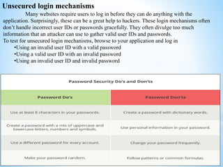 Unsecured login mechanisms
Many websites require users to log in before they can do anything with the
application. Surprisingly, these can be a great help to hackers. These login mechanisms often
don’t handle incorrect user IDs or passwords gracefully. They often divulge too much
information that an attacker can use to gather valid user IDs and passwords.
To test for unsecured login mechanisms, browse to your application and log in
•Using an invalid user ID with a valid password
•Using a valid user ID with an invalid password
•Using an invalid user ID and invalid password
 